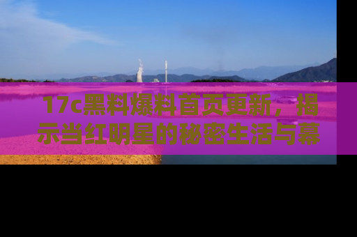 17c黑料爆料首页更新，揭示当红明星的秘密生活与幕后故事