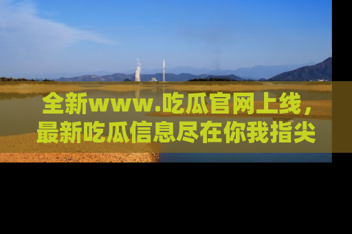 全新www.吃瓜官网上线，最新吃瓜信息尽在你我指尖！