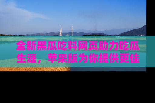 全新黑瓜吃料网页助力吃瓜生涯，苹果版为你提供更佳体验！