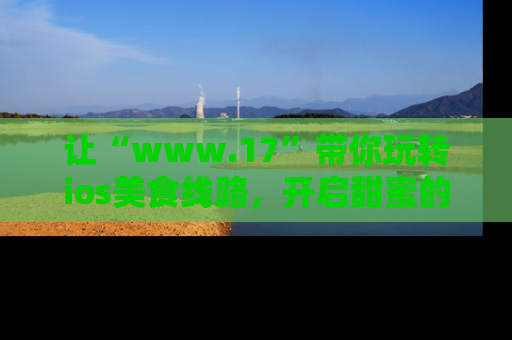 让“www.17”带你玩转ios美食线路，开启甜蜜的吃瓜时光吧！