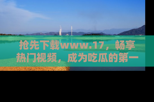 抢先下载www.17，畅享热门视频，成为吃瓜的第一手信息者！