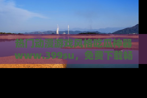 热门动漫游戏风格吃瓜神器www.399su，免费下载畅享精彩
