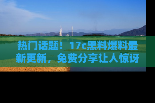 热门话题！17c黑料爆料最新更新，免费分享让人惊讶的事实！