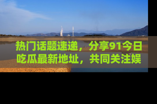 热门话题速递，分享91今日吃瓜最新地址，共同关注娱乐圈的风云变幻！