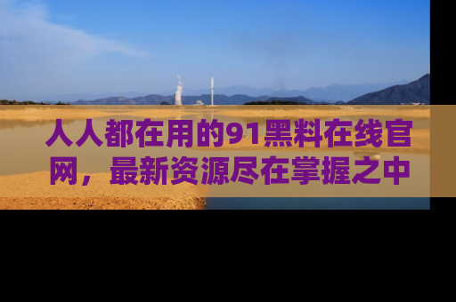 人人都在用的91黑料在线官网，最新资源尽在掌握之中