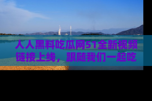 人人黑料吃瓜网51全新视频链接上线，跟随我们一起吃瓜围观！