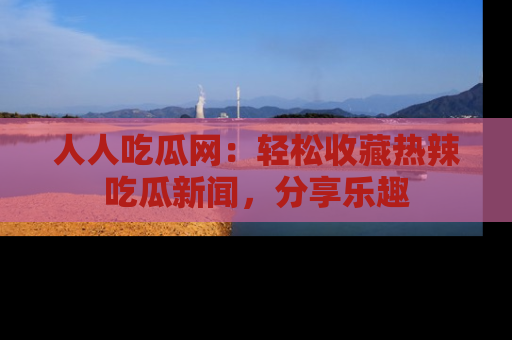 人人吃瓜网：轻松收藏热辣吃瓜新闻，分享乐趣