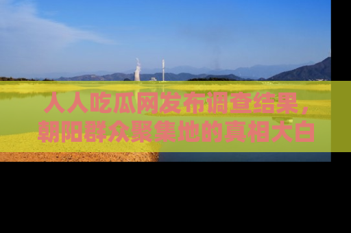 人人吃瓜网发布调查结果，朝阳群众聚集地的真相大白