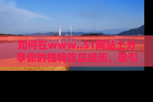 如何在www..51网站上分享你的独特吃瓜经历，吸引更多用户关注