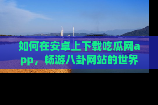 如何在安卓上下载吃瓜网app，畅游八卦网站的世界