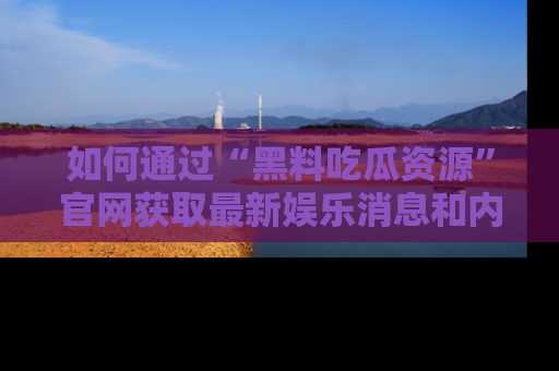 如何通过“黑料吃瓜资源”官网获取最新娱乐消息和内幕爆料