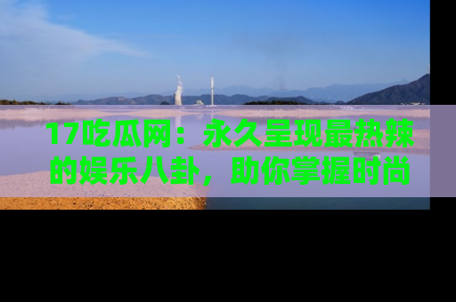 17吃瓜网:永久呈现最热辣的娱乐八卦,助你掌握时尚趋势