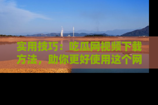 实用技巧：吃瓜网视频下载方法，助你更好使用这个网站