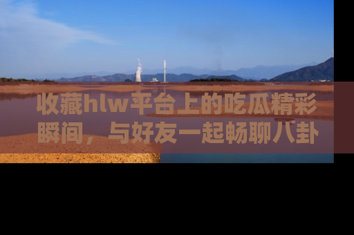 收藏hlw平台上的吃瓜精彩瞬间，与好友一起畅聊八卦趣闻！