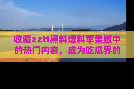 收藏zztt黑料爆料苹果版中的热门内容，成为吃瓜界的资深玩家！