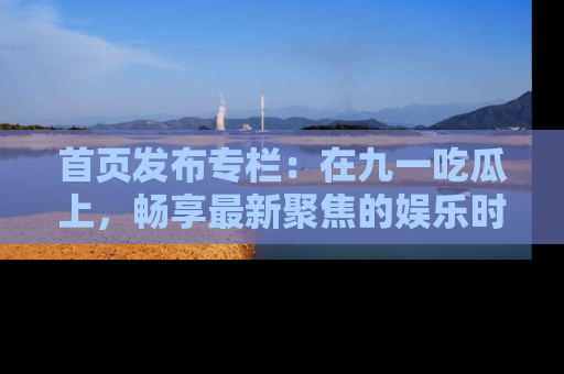 首页发布专栏：在九一吃瓜上，畅享最新聚焦的娱乐时讯