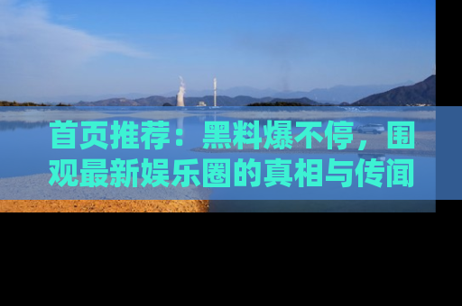 首页推荐：黑料爆不停，围观最新娱乐圈的真相与传闻