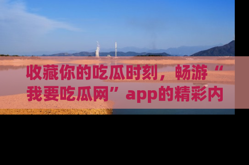 收藏你的吃瓜时刻，畅游“我要吃瓜网”app的精彩内容