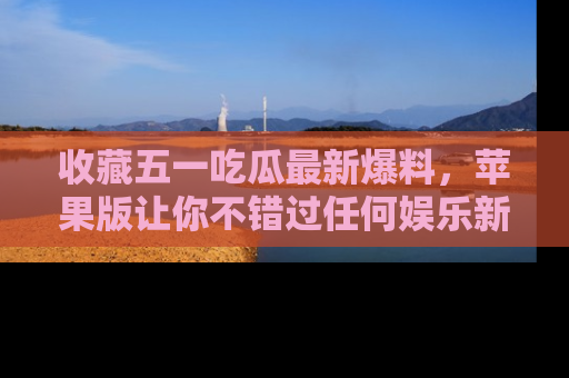 收藏五一吃瓜最新爆料，苹果版让你不错过任何娱乐新闻