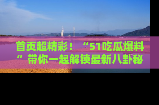 首页超精彩！“51吃瓜爆料”带你一起解锁最新八卦秘闻！