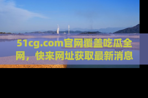 51cg.com官网覆盖吃瓜全网,快来网址获取最新消息与链接!