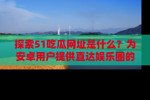 探索51吃瓜网址是什么？为安卓用户提供直达娱乐圈的途径