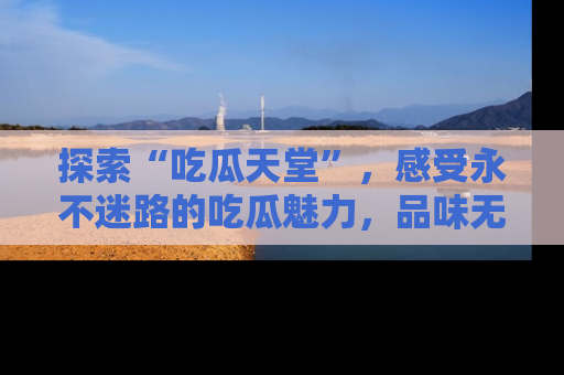 探索“吃瓜天堂”，感受永不迷路的吃瓜魅力，品味无尽的美食！