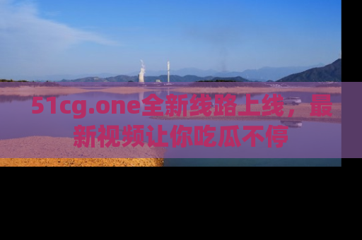 51cg.one全新线路上线,最新视频让你吃瓜不停