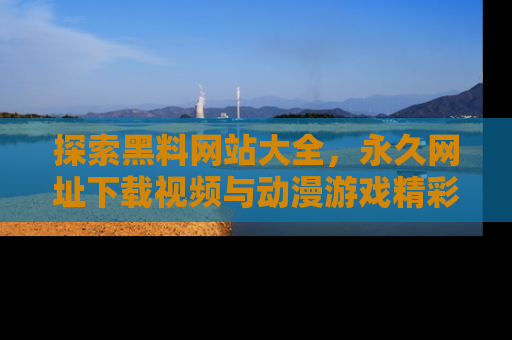 探索黑料网站大全，永久网址下载视频与动漫游戏精彩瞬间！