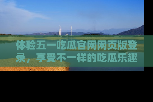 体验五一吃瓜官网网页版登录，享受不一样的吃瓜乐趣与互动体验