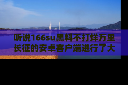 听说166su黑料不打烊万里长征的安卓客户端进行了大更新，八卦内容更加精彩与丰富！