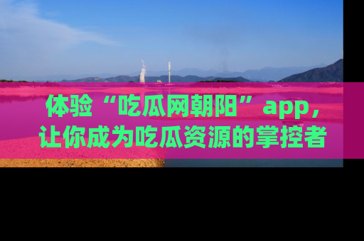 体验“吃瓜网朝阳”app，让你成为吃瓜资源的掌控者，独家资讯尽在掌握！