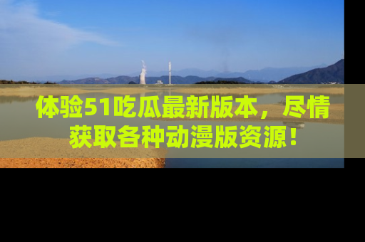 体验51吃瓜最新版本，尽情获取各种动漫版资源！