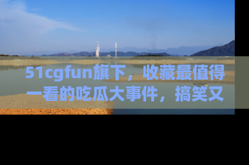 51cgfun旗下,收藏最值得一看的吃瓜大事件,搞笑又精彩!