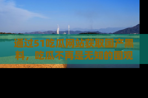 通过51吃瓜网站获取国产黑料，吃瓜不再是无知的围观者