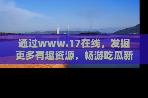 通过www.17在线，发掘更多有趣资源，畅游吃瓜新闻海洋