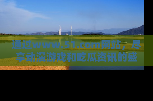 通过www.51.com网站，尽享动漫游戏和吃瓜资讯的盛宴！