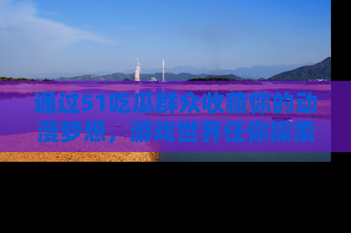 通过51吃瓜群众收藏你的动漫梦想，游戏世界任你探索