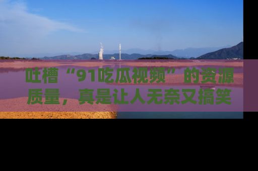 吐槽“91吃瓜视频”的资源质量，真是让人无奈又搞笑！