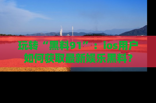 玩转“黑料91”：ios用户如何获取最新娱乐黑料？