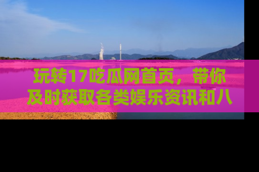 玩转17吃瓜网首页，带你及时获取各类娱乐资讯和八卦故事！