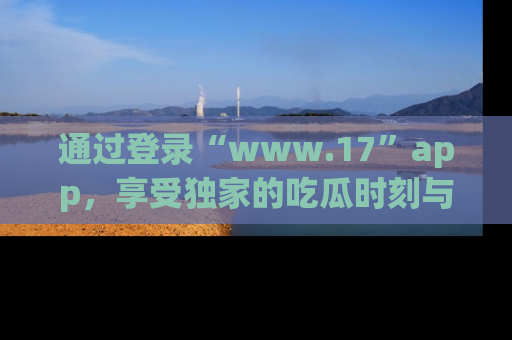 通过登录“www.17”app，享受独家的吃瓜时刻与娱乐资讯！