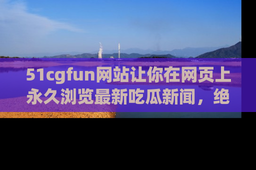 51cgfun网站让你在网页上永久浏览最新吃瓜新闻，绝不错过任何热点！