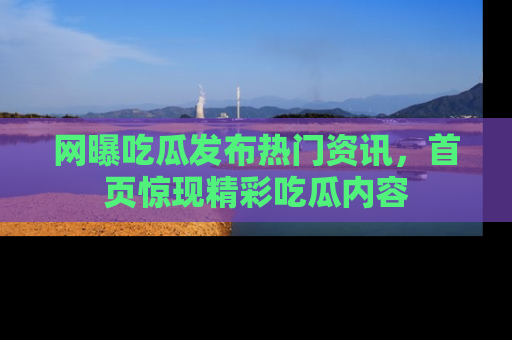 网曝吃瓜发布热门资讯，首页惊现精彩吃瓜内容