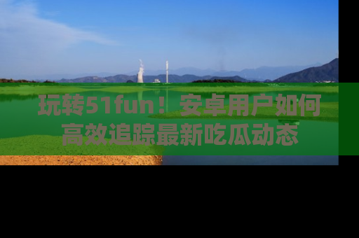 玩转51fun！安卓用户如何高效追踪最新吃瓜动态
