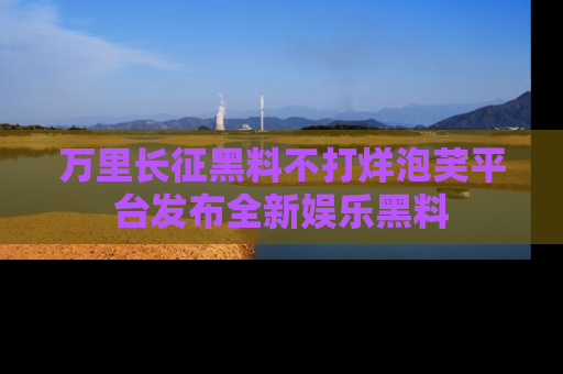 万里长征黑料不打烊泡芙平台发布全新娱乐黑料