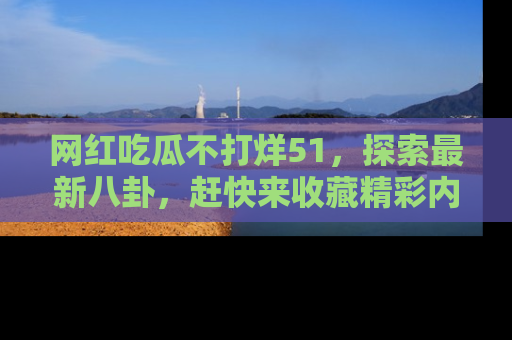 网红吃瓜不打烊51，探索最新八卦，赶快来收藏精彩内容！