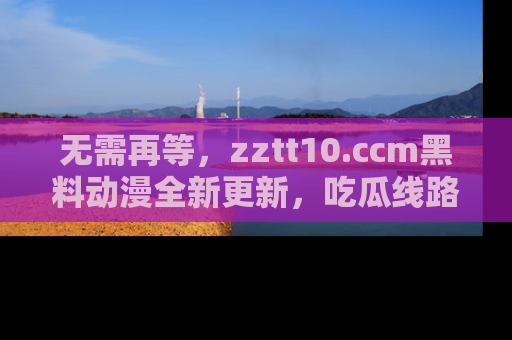 无需再等,zztt10.ccm黑料动漫全新更新,吃瓜线路佛系推荐!