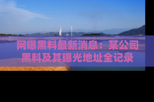 网曝黑料最新消息:某公司黑料及其曝光地址全记录
