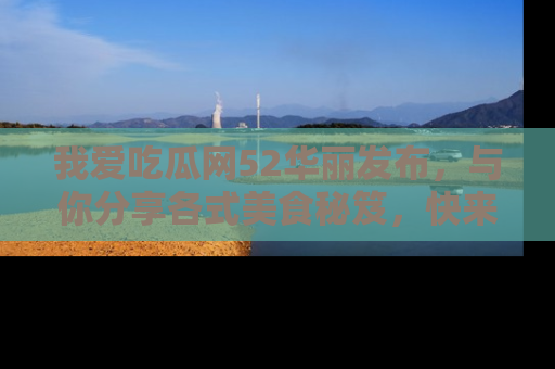我爱吃瓜网52华丽发布,与你分享各式美食秘笈,快来加入我们的吃瓜大家庭!